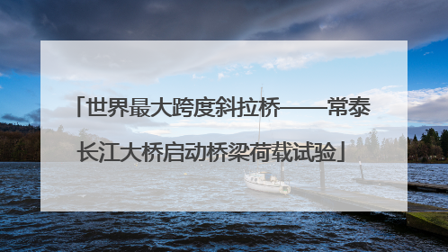 世界最大跨度斜拉桥——常泰长江大桥启动桥梁荷载试验