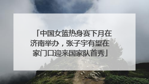 中国女篮热身赛下月在济南举办，张子宇有望在家门口迎来国家队首秀