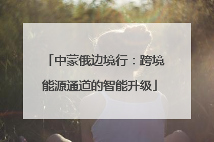 中蒙俄边境行：跨境能源通道的智能升级