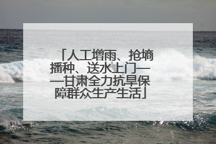 人工增雨、抢墒播种、送水上门——甘肃全力抗旱保障群众生产生活