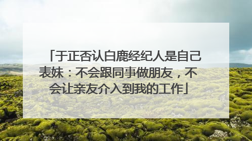 于正否认白鹿经纪人是自己表妹：不会跟同事做朋友，不会让亲友介入到我的工作