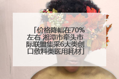 价格降幅在70%左右 湘潭市牵头市际联盟集采6大类创口敷料类医用耗材