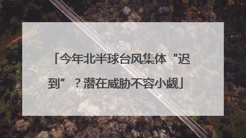 今年北半球台风集体“迟到”？潜在威胁不容小觑