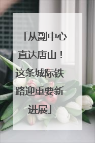 从副中心直达唐山！这条城际铁路迎重要新进展