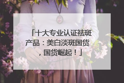 十大专业认证祛斑产品：美白淡斑国货，国货崛起！
