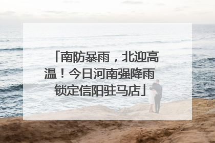 南防暴雨，北迎高温！今日河南强降雨锁定信阳驻马店