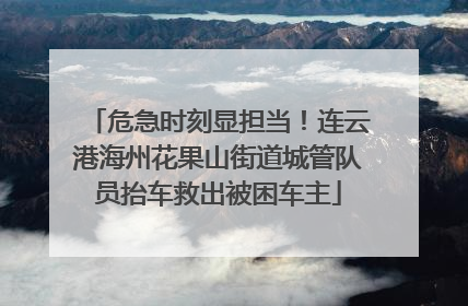 危急时刻显担当！连云港海州花果山街道城管队员抬车救出被困车主