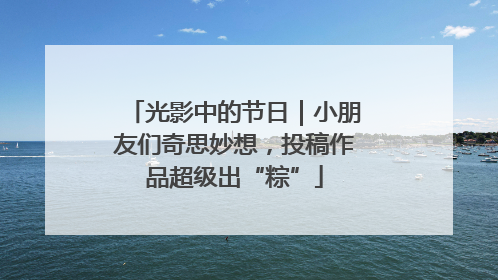 光影中的节日｜小朋友们奇思妙想，投稿作品超级出“粽”