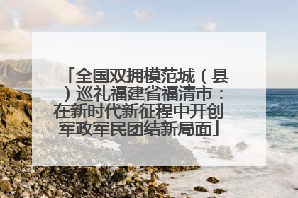 全国双拥模范城（县）巡礼福建省福清市：在新时代新征程中开创军政军民团结新局面