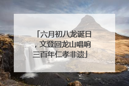六月初八龙诞日，文登回龙山唱响三百年仁孝非遗