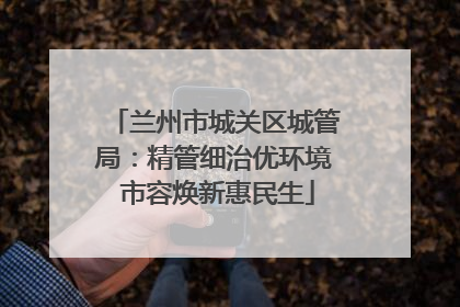 兰州市城关区城管局：精管细治优环境 市容焕新惠民生