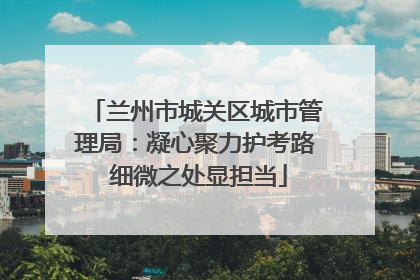 兰州市城关区城市管理局：凝心聚力护考路 细微之处显担当