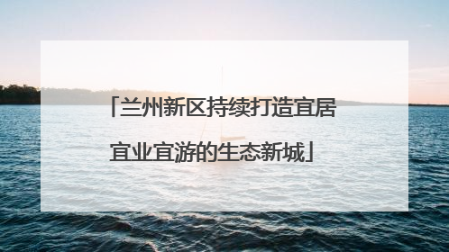 兰州新区持续打造宜居宜业宜游的生态新城