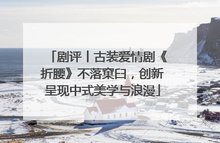 剧评丨古装爱情剧《折腰》不落窠臼，创新呈现中式美学与浪漫
