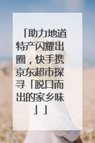 助力地道特产闪耀出圈，快手携京东超市探寻「脱口而出的家乡味」