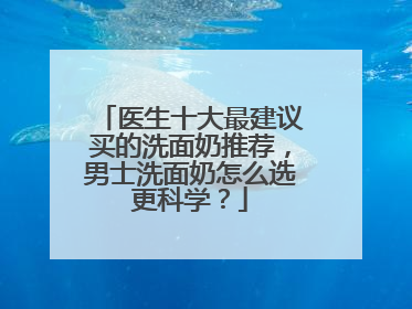 医生十大最建议买的洗面奶推荐，男士洗面奶怎么选更科学？