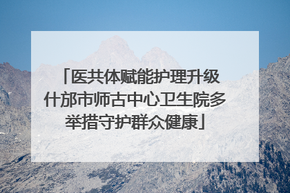 医共体赋能护理升级 什邡市师古中心卫生院多举措守护群众健康