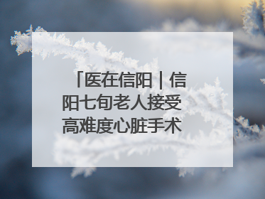 医在信阳｜信阳七旬老人接受高难度心脏手术“重获新生”