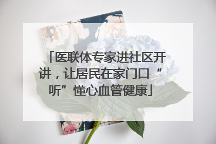 医联体专家进社区开讲，让居民在家门口“听”懂心血管健康