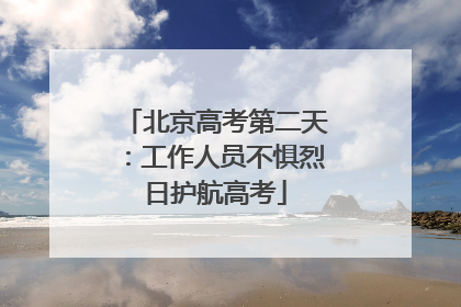 北京高考第二天：工作人员不惧烈日护航高考