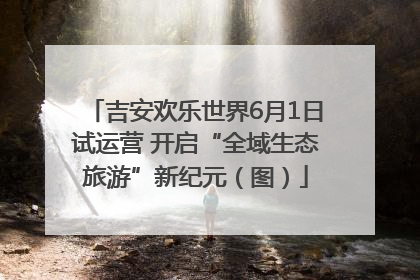 吉安欢乐世界6月1日试运营 开启“全域生态旅游”新纪元（图）