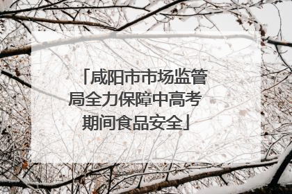 咸阳市市场监管局全力保障中高考期间食品安全