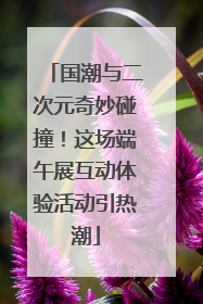 国潮与二次元奇妙碰撞！这场端午展互动体验活动引热潮