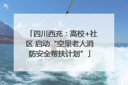四川西充：高校+社区 启动“空巢老人消防安全帮扶计划”
