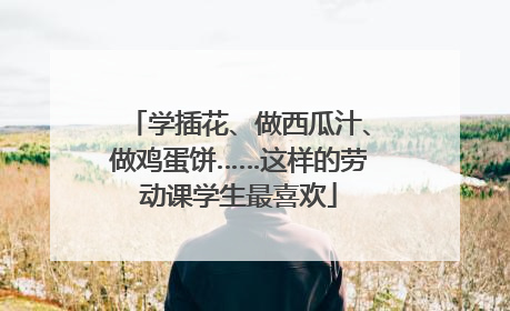 学插花、做西瓜汁、做鸡蛋饼……这样的劳动课学生最喜欢