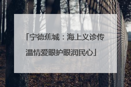 宁德蕉城：海上义诊传温情爱眼护眼润民心