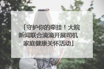 守护你的牵挂！大皖新闻联合滴滴开展司机家庭健康关怀活动