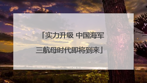 实力升级 中国海军三航母时代即将到来