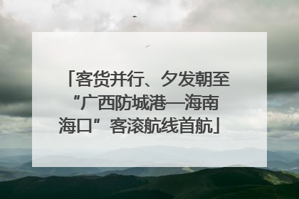 客货并行、夕发朝至 “广西防城港—海南海口”客滚航线首航