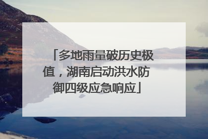 多地雨量破历史极值，湖南启动洪水防御四级应急响应