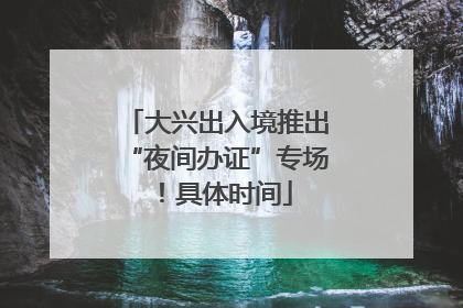 大兴出入境推出“夜间办证”专场！具体时间