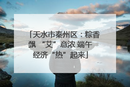 天水市秦州区：粽香飘 “艾”意浓 端午经济“热”起来