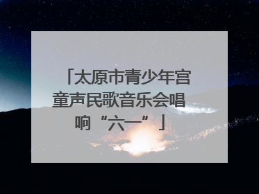 太原市青少年宫童声民歌音乐会唱响“六一”
