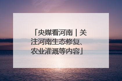 央媒看河南｜关注河南生态修复、农业灌溉等内容