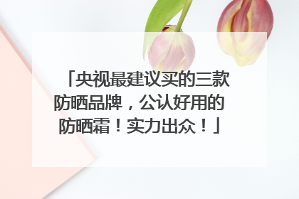 央视最建议买的三款防晒品牌，公认好用的防晒霜！实力出众！