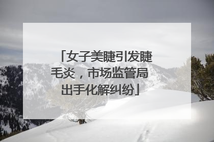 女子美睫引发睫毛炎，市场监管局出手化解纠纷