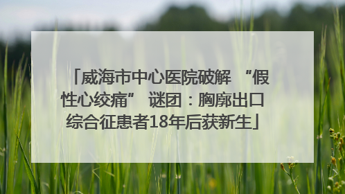 威海市中心医院破解 “假性心绞痛” 谜团：胸廓出口综合征患者18年后获新生