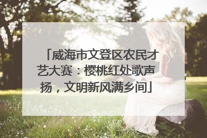威海市文登区农民才艺大赛：樱桃红处歌声扬，文明新风满乡间