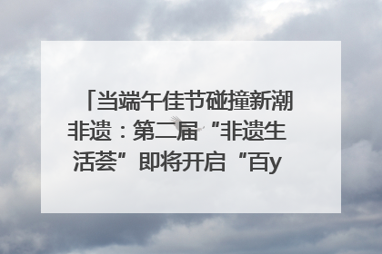 当端午佳节碰撞新潮非遗：第二届“非遗生活荟”即将开启“百young”新章
