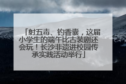 射五毒、钓香囊，这届小学生的端午比古装剧还会玩！长沙非遗进校园传承实践活动举行