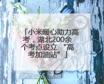 小米暖心助力高考，湖北200余个考点设立 “高考加油站”