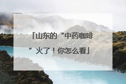 山东的“中药咖啡”火了！你怎么看