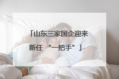 山东三家国企迎来新任 “一把手”