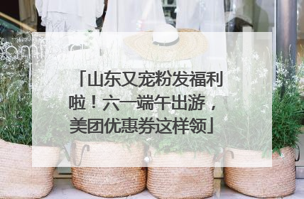 山东又宠粉发福利啦！六一端午出游，美团优惠券这样领
