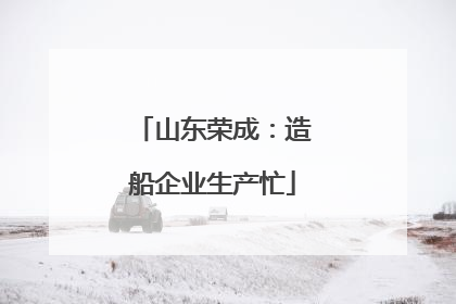 山东荣成：造船企业生产忙