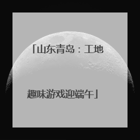 山东青岛：工地趣味游戏迎端午